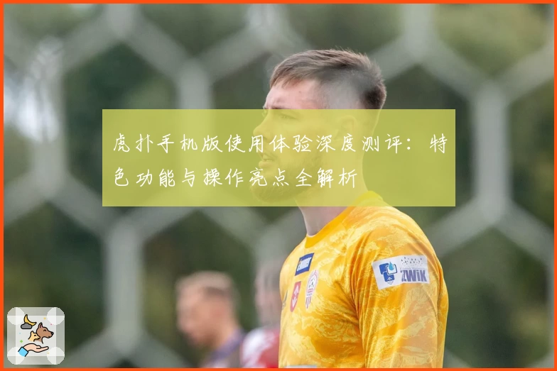 虎扑手机版使用体验深度测评：特色功能与操作亮点全解析