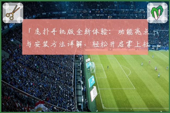 「虎扑手机版全新体验：功能亮点与安装方法详解，轻松开启掌上社区潮流之旅」