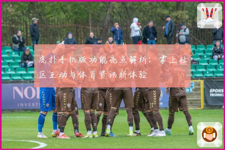 虎扑手机版功能亮点解析：掌上社区互动与体育资讯新体验
