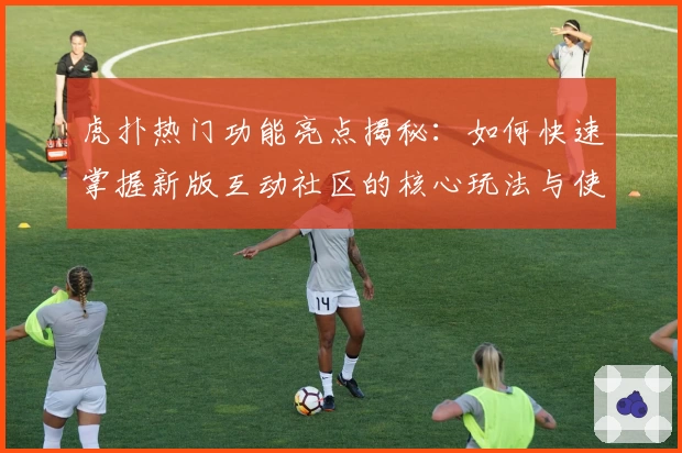 虎扑热门功能亮点揭秘：如何快速掌握新版互动社区的核心玩法与使用技巧