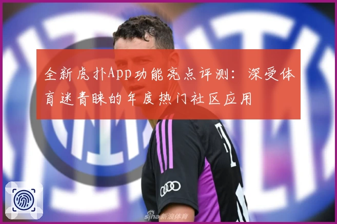全新虎扑App功能亮点评测：深受体育迷青睐的年度热门社区应用