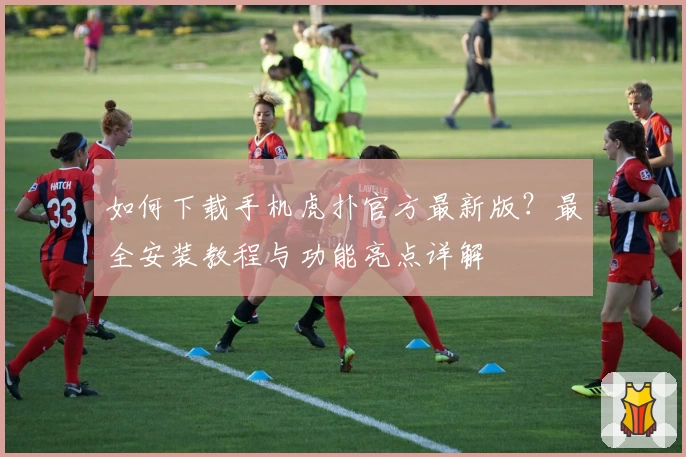 如何下载手机虎扑官方最新版？最全安装教程与功能亮点详解