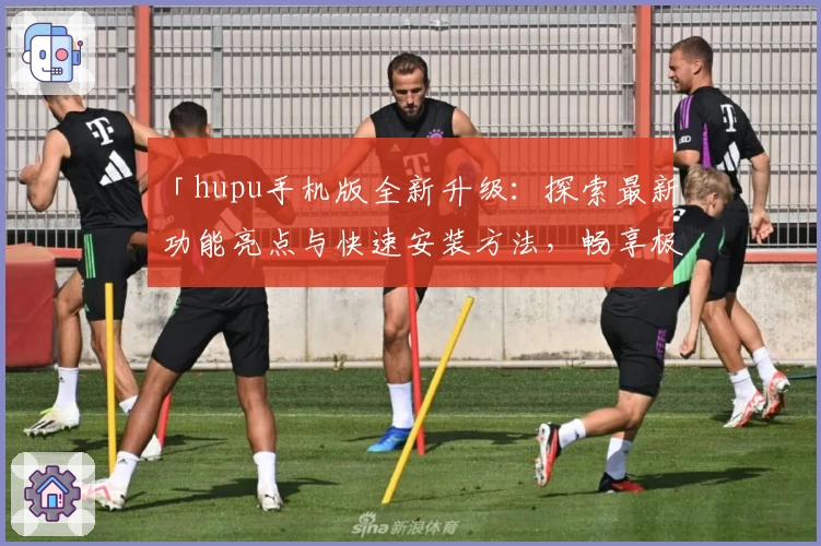 「hupu手机版全新升级：探索最新功能亮点与快速安装方法，畅享极致移动体验」
