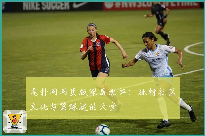 虎扑网网页版深度测评：独特社区文化与篮球迷的天堂