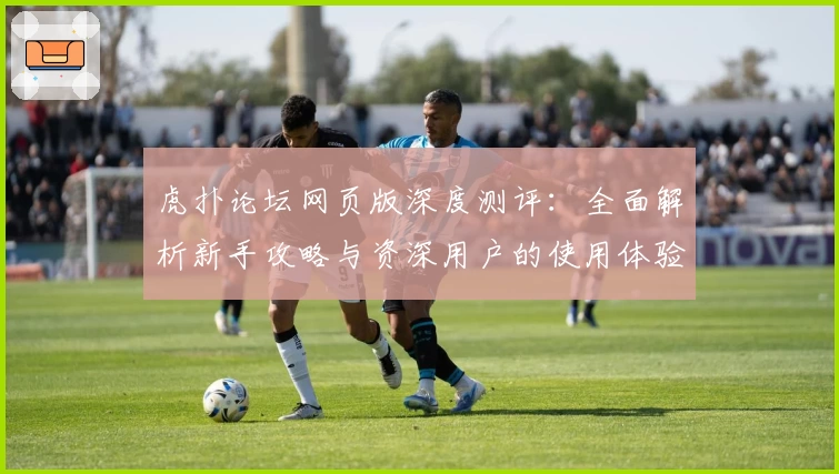 虎扑论坛网页版深度测评：全面解析新手攻略与资深用户的使用体验