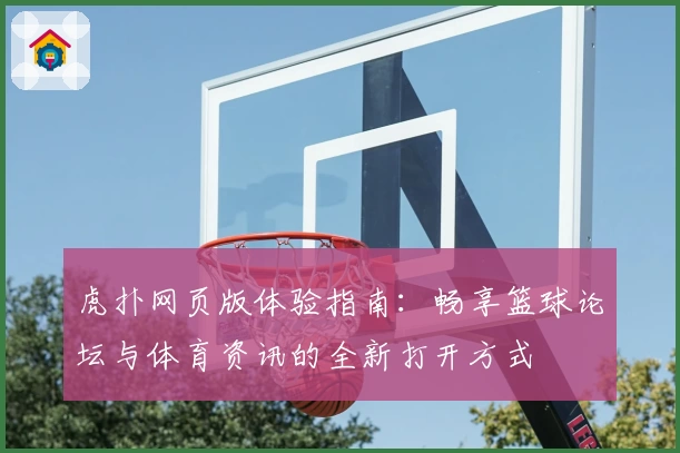 虎扑网页版体验指南：畅享篮球论坛与体育资讯的全新打开方式