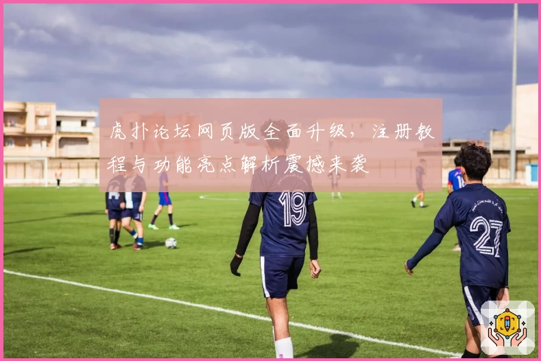 虎扑论坛网页版全面升级，注册教程与功能亮点解析震撼来袭