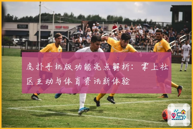 虎扑手机版功能亮点解析：掌上社区互动与体育资讯新体验