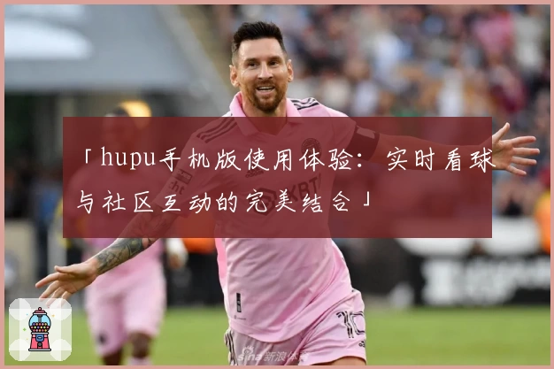「hupu手机版使用体验：实时看球与社区互动的完美结合」