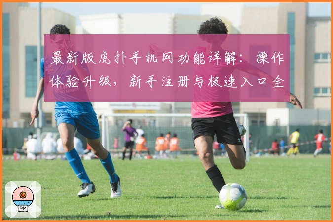 最新版虎扑手机网功能详解：操作体验升级，新手注册与极速入口全攻略