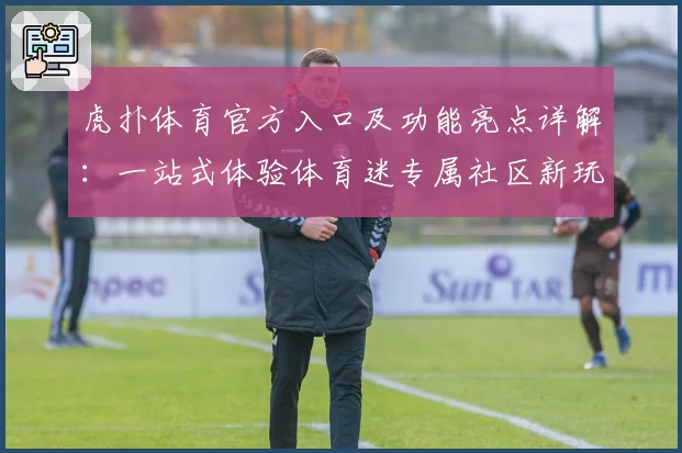 虎扑体育官方入口及功能亮点详解：一站式体验体育迷专属社区新玩法