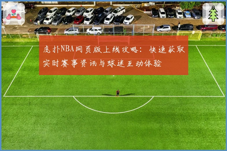 虎扑NBA网页版上线攻略：快速获取实时赛事资讯与球迷互动体验