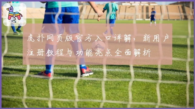 虎扑网页版官方入口详解，新用户注册教程与功能亮点全面解析