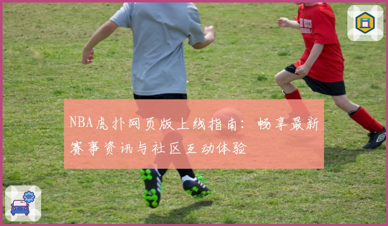 NBA虎扑网页版上线指南：畅享最新赛事资讯与社区互动体验