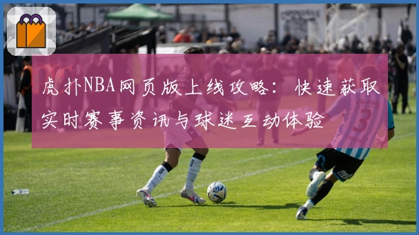 虎扑NBA网页版上线攻略：快速获取实时赛事资讯与球迷互动体验