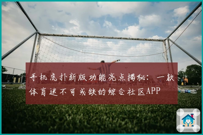 手机虎扑新版功能亮点揭秘：一款体育迷不可或缺的综合社区APP