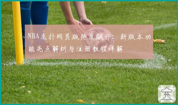 NBA虎扑网页版热度飙升：新版本功能亮点解析与注册教程详解