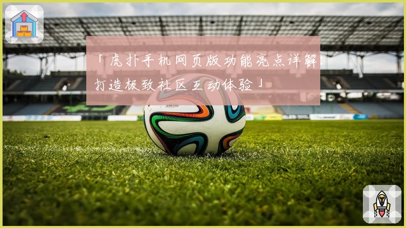 「虎扑手机网页版功能亮点详解：打造极致社区互动体验」